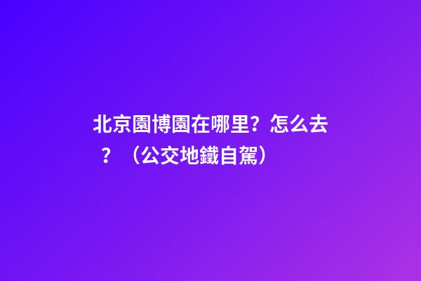 北京園博園在哪里？怎么去？（公交+地鐵+自駕）